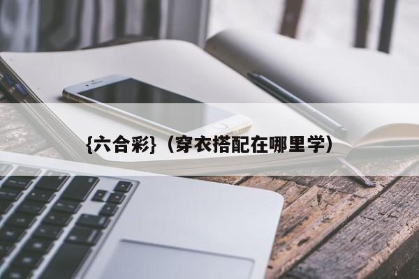 {六合彩}(穿衣搭配在哪里学)